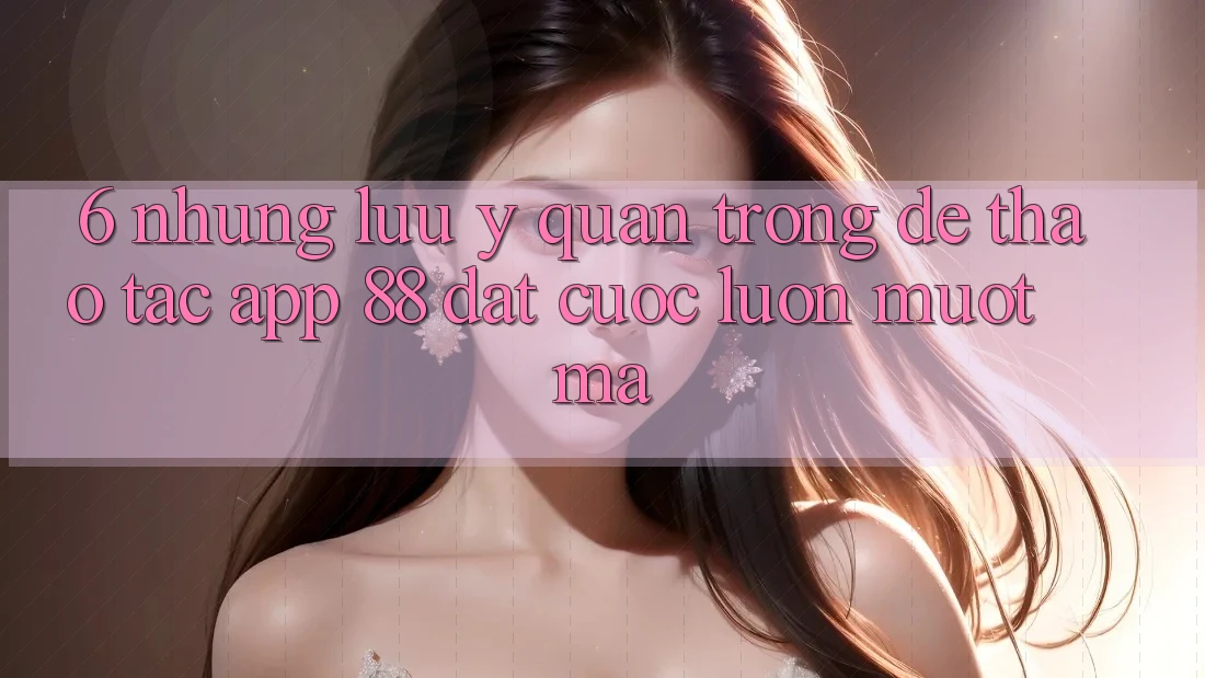 6. Những Lưu Ý Quan Trọng Để Thao tác App 88 Đặt cược Luôn Mượt Mà