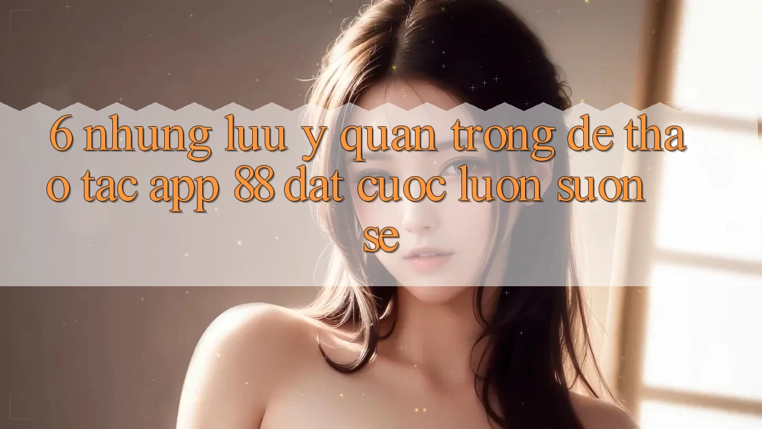 6. Những Lưu Ý Quan Trọng Để Thao tác App 88 Đặt cược Luôn Suôn sẻ 6. Những Lưu Ý Quan Trọng Để Thao tác App 88 Đặt cược Luôn Suôn sẻ