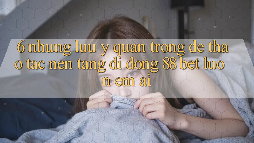 6. Những Lưu Ý Quan Trọng Để Thao tác Nền tảng di động 88 Bet Luôn Êm ái
