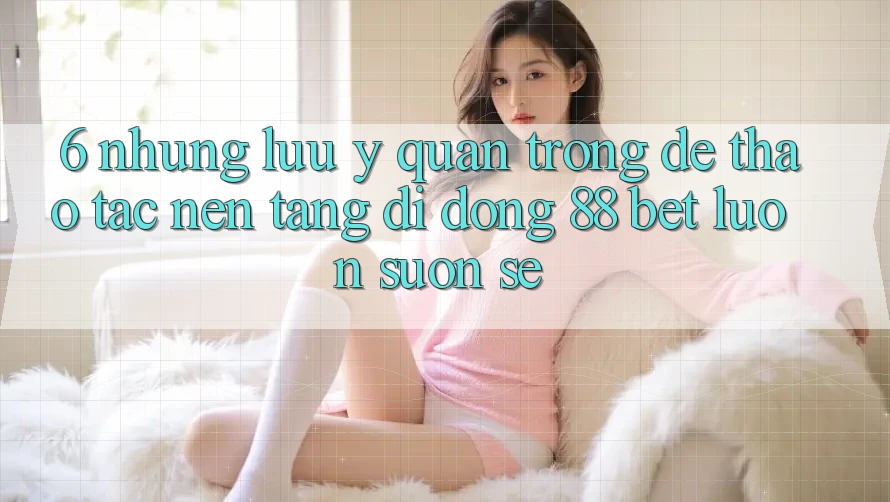 6. Những Lưu Ý Quan Trọng Để Thao tác Nền tảng di động 88 Bet Luôn Suôn sẻ 6. Những Lưu Ý Quan Trọng Để Thao tác Nền tảng di động 88 Bet Luôn Suôn sẻ