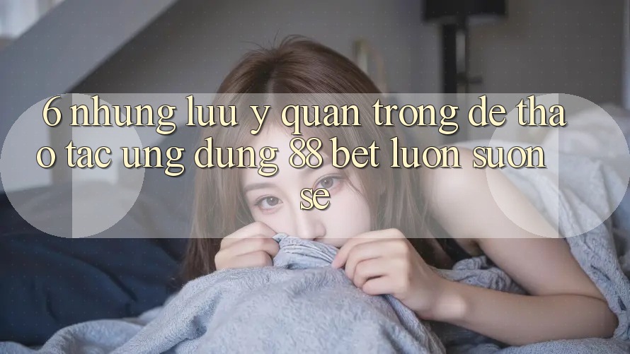 6. Những Lưu Ý Quan Trọng Để Thao tác Ứng dụng 88 Bet Luôn Suôn sẻ