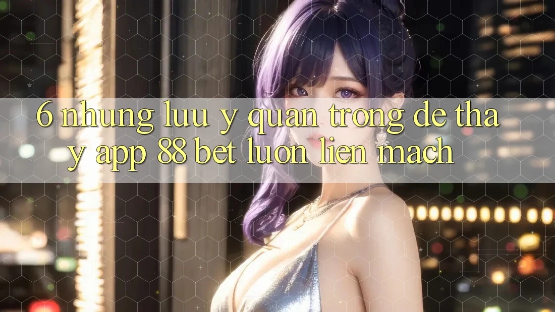6. Những Lưu Ý Quan Trọng Để Thấy App 88 Bet Luôn Liền mạch 6. Những Lưu Ý Quan Trọng Để Thấy App 88 Bet Luôn Liền mạch
