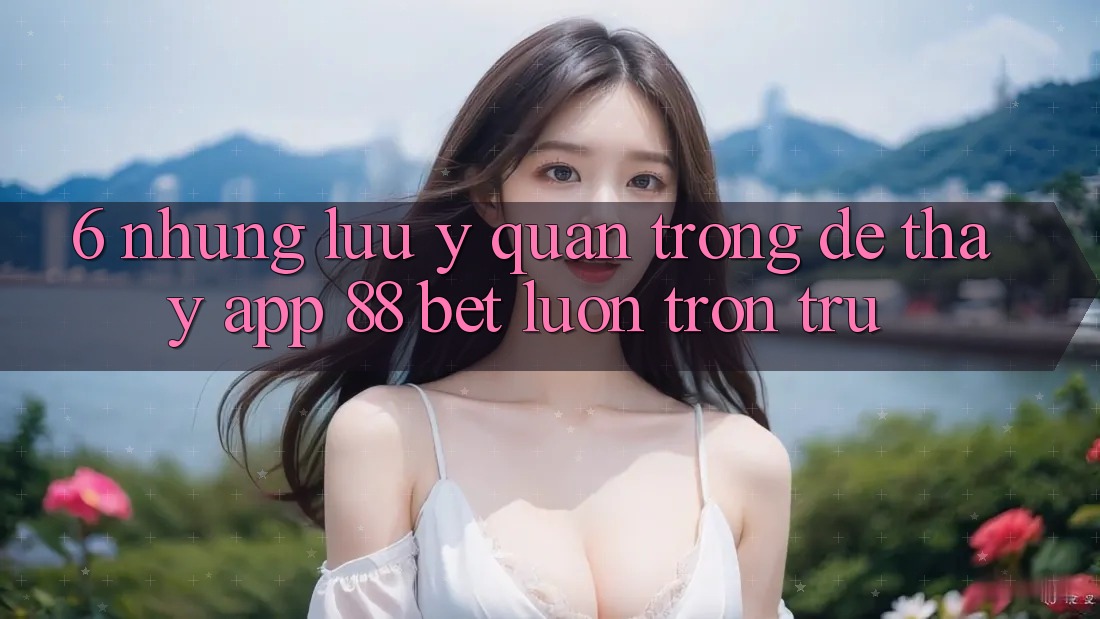 6. Những Lưu Ý Quan Trọng Để Thấy App 88 Bet Luôn Trơn tru 6. Những Lưu Ý Quan Trọng Để Thấy App 88 Bet Luôn Trơn tru