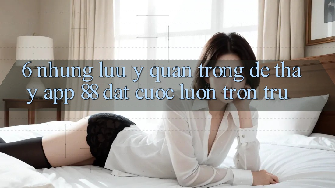6. Những Lưu Ý Quan Trọng Để Thấy App 88 Đặt cược Luôn Trơn tru