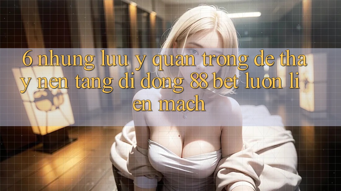 6. Những Lưu Ý Quan Trọng Để Thấy Nền tảng di động 88 Bet Luôn Liền mạch