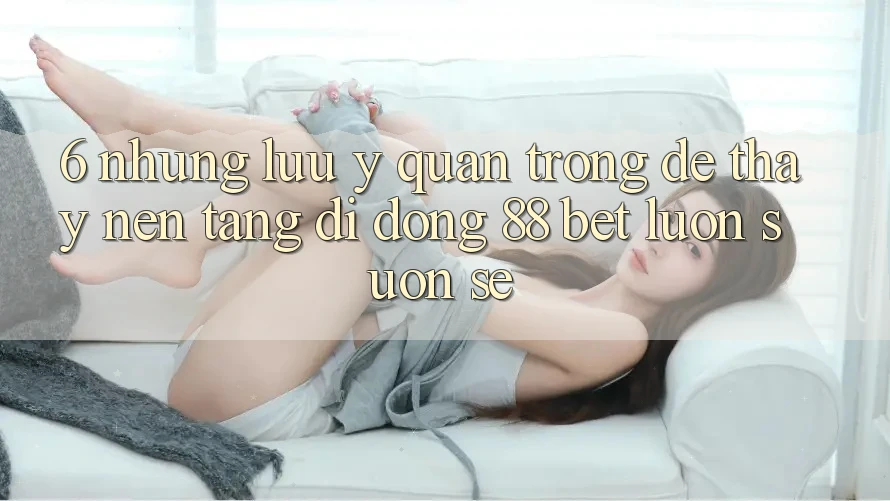 6. Những Lưu Ý Quan Trọng Để Thấy Nền tảng di động 88 Bet Luôn Suôn sẻ 6. Những Lưu Ý Quan Trọng Để Thấy Nền tảng di động 88 Bet Luôn Suôn sẻ