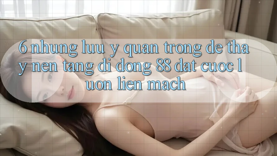 6. Những Lưu Ý Quan Trọng Để Thấy Nền tảng di động 88 Đặt cược Luôn Liền mạch 6. Những Lưu Ý Quan Trọng Để Thấy Nền tảng di động 88 Đặt cược Luôn Liền mạch
