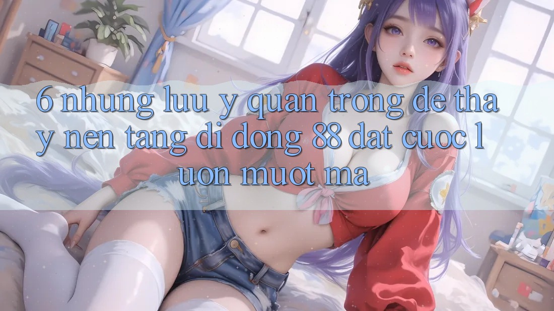 6. Những Lưu Ý Quan Trọng Để Thấy Nền tảng di động 88 Đặt cược Luôn Mượt Mà