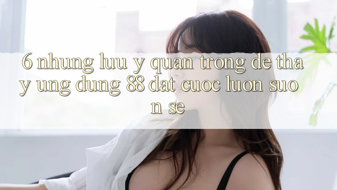 6. Những Lưu Ý Quan Trọng Để Thấy Ứng dụng 88 Đặt cược Luôn Suôn sẻ 6. Những Lưu Ý Quan Trọng Để Thấy Ứng dụng 88 Đặt cược Luôn Suôn sẻ