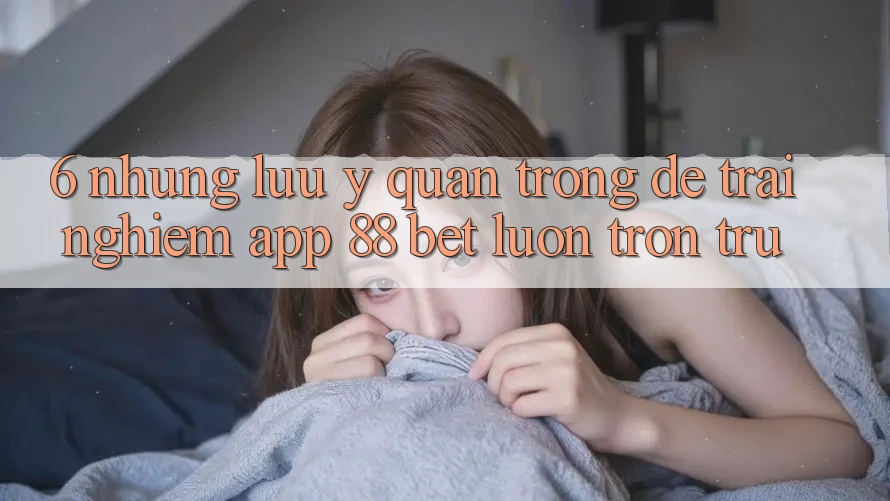 6. Những Lưu Ý Quan Trọng Để Trải Nghiệm App 88 Bet Luôn Trơn tru 6. Những Lưu Ý Quan Trọng Để Trải Nghiệm App 88 Bet Luôn Trơn tru