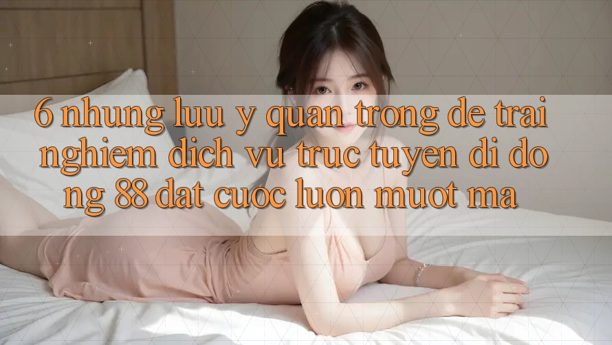 6. Những Lưu Ý Quan Trọng Để Trải Nghiệm Dịch vụ trực tuyến di động 88 Đặt cược Luôn Mượt Mà 6. Những Lưu Ý Quan Trọng Để Trải Nghiệm Dịch vụ trực tuyến di động 88 Đặt cược Luôn Mượt Mà