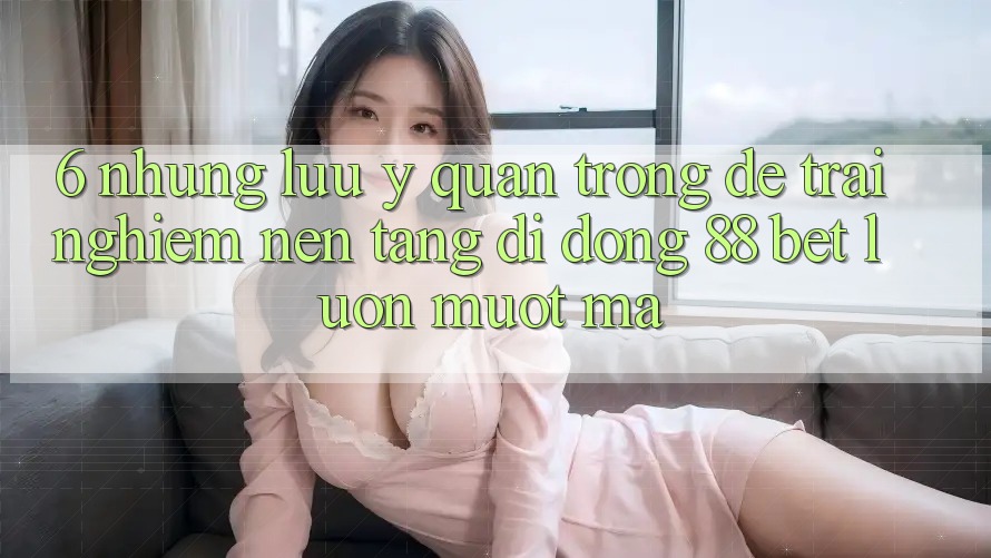 6. Những Lưu Ý Quan Trọng Để Trải nghiệm Nền tảng di động 88 Bet Luôn Mượt Mà