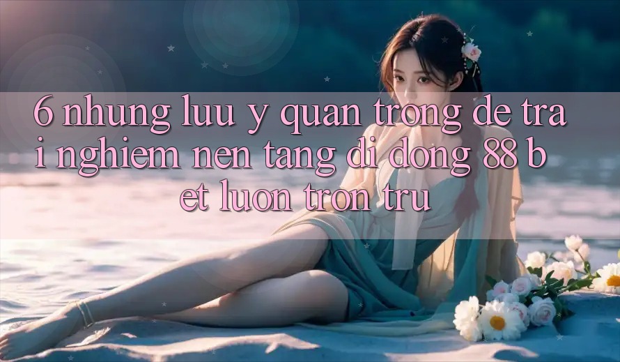 6. Những Lưu Ý Quan Trọng Để Trải nghiệm Nền tảng di động 88 Bet Luôn Trơn tru