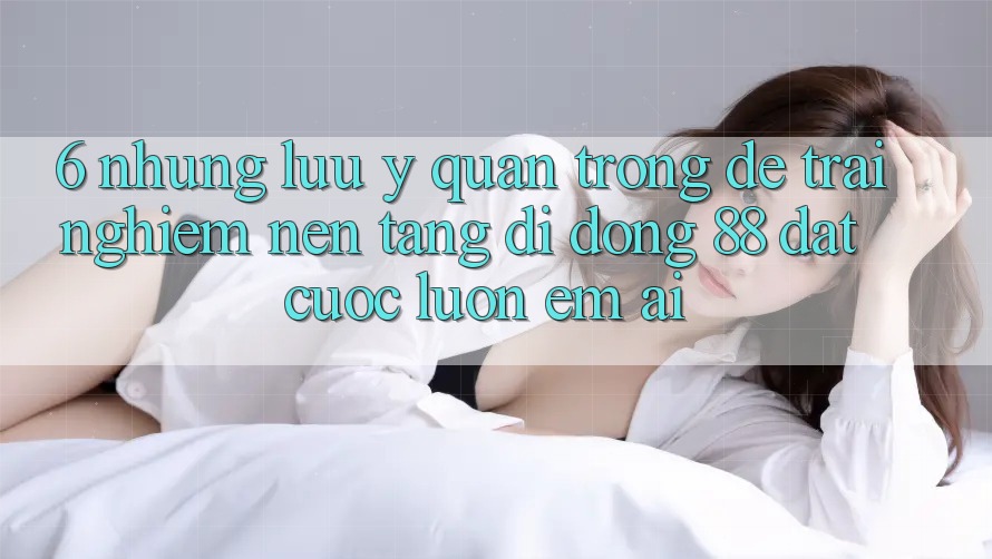 6. Những Lưu Ý Quan Trọng Để Trải Nghiệm Nền tảng di động 88 Đặt cược Luôn Êm ái 6. Những Lưu Ý Quan Trọng Để Trải Nghiệm Nền tảng di động 88 Đặt cược Luôn Êm ái