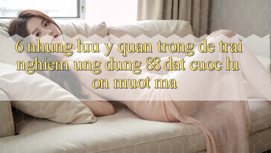 6. Những Lưu Ý Quan Trọng Để Trải nghiệm Ứng dụng 88 Đặt cược Luôn Mượt mà 6. Những Lưu Ý Quan Trọng Để Trải nghiệm Ứng dụng 88 Đặt cược Luôn Mượt mà