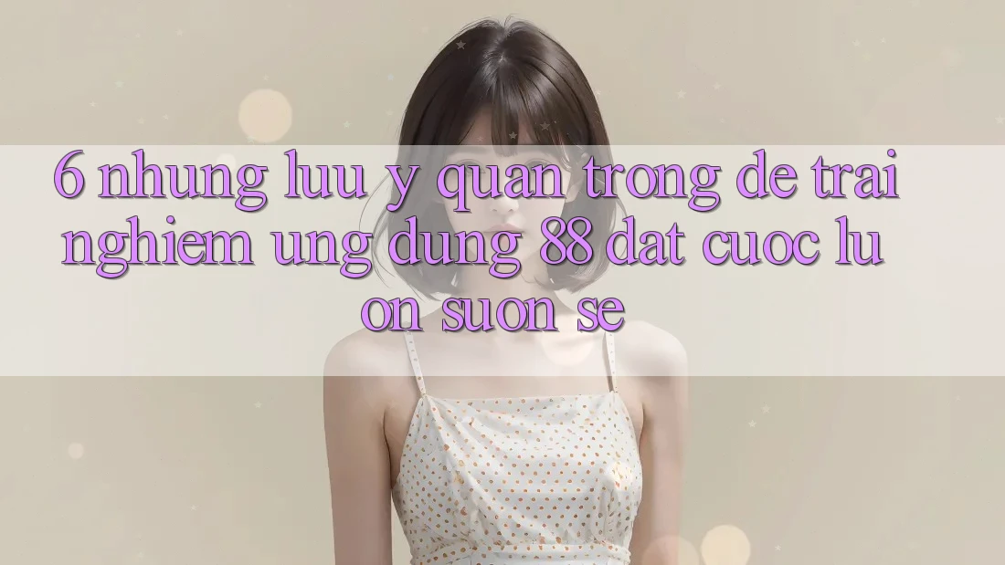 6. Những Lưu Ý Quan Trọng Để Trải Nghiệm Ứng dụng 88 Đặt cược Luôn Suôn sẻ 6. Những Lưu Ý Quan Trọng Để Trải Nghiệm Ứng dụng 88 Đặt cược Luôn Suôn sẻ