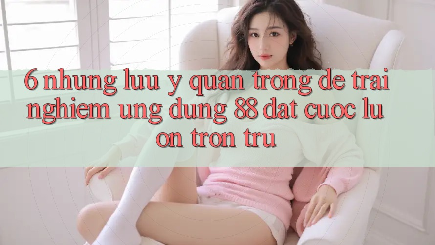 6. Những Lưu Ý Quan Trọng Để Trải Nghiệm Ứng dụng 88 Đặt cược Luôn Trơn tru