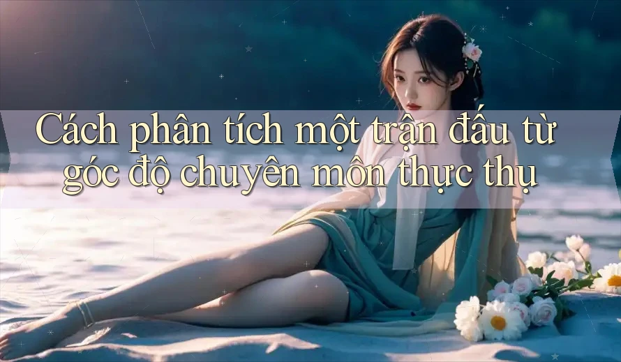 Cách phân tích một trận đấu từ góc độ chuyên môn thực thụ