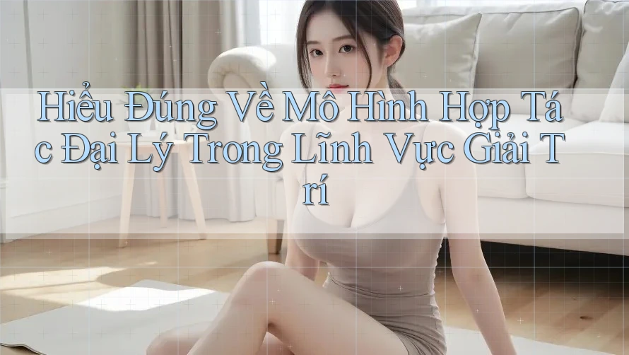 Hiểu Đúng Về Mô Hình Hợp Tác Đại Lý Trong Lĩnh Vực Giải Trí Hiểu Đúng Về Mô Hình Hợp Tác Đại Lý Trong Lĩnh Vực Giải Trí