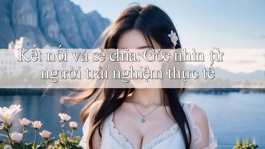 Kết nối và sẻ chia: Góc nhìn từ người trải nghiệm thực tế Kết nối và sẻ chia: Góc nhìn từ người trải nghiệm thực tế