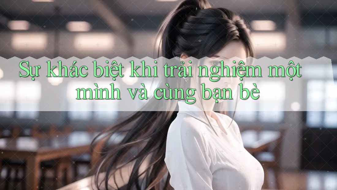 Sự khác biệt khi trải nghiệm một mình và cùng bạn bè Sự khác biệt khi trải nghiệm một mình và cùng bạn bè