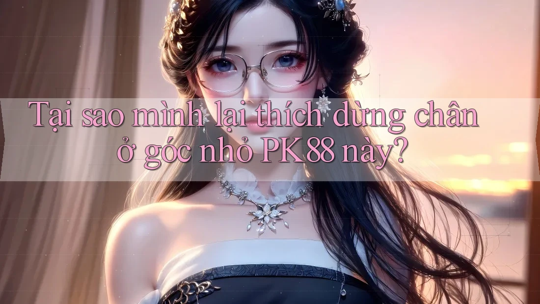 Tại sao mình lại thích dừng chân ở góc nhỏ PK88 này?