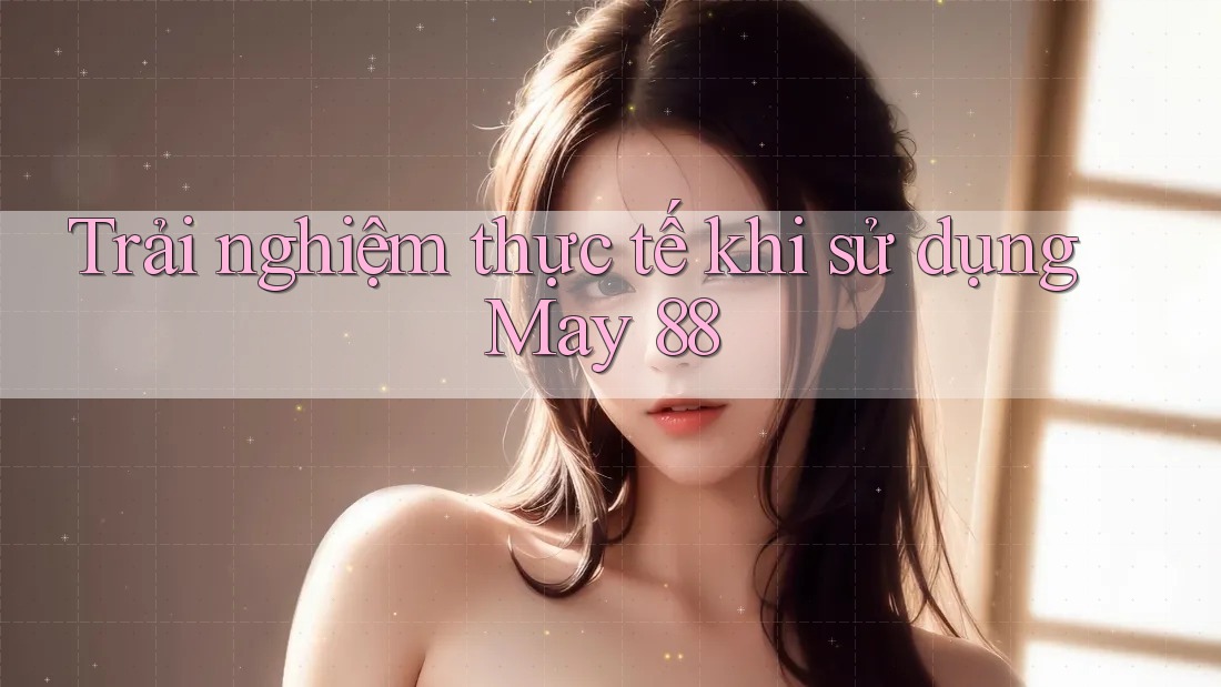 Trải nghiệm thực tế khi sử dụng May 88 Trải nghiệm thực tế khi sử dụng May 88